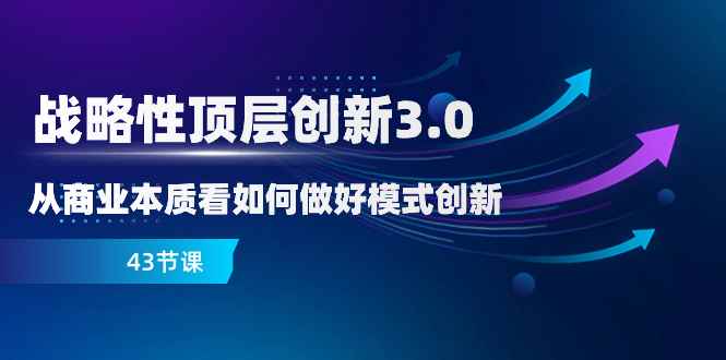 （8306期）战略性 顶层创新-3.0，从商业本质看如何做好模式创新（43节课）-咩咩网络