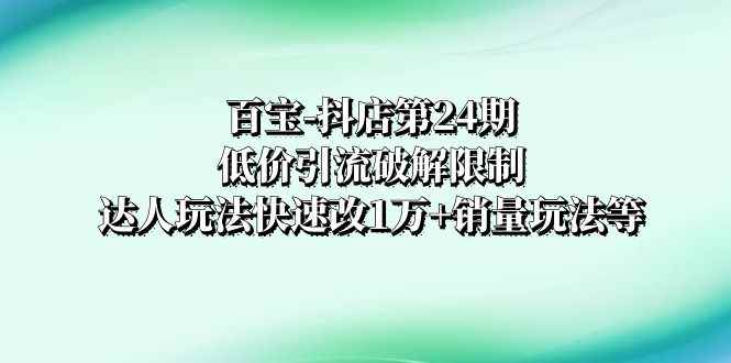 （8178期）百宝-抖店第24期：低价引流破解限制，达人玩法快速改1万+销量玩法等-咩咩网络