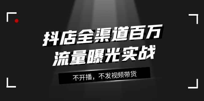 （7863期）抖店-全渠道百万流量曝光实战，不开播，不发视频带货（16节课）-咩咩网络