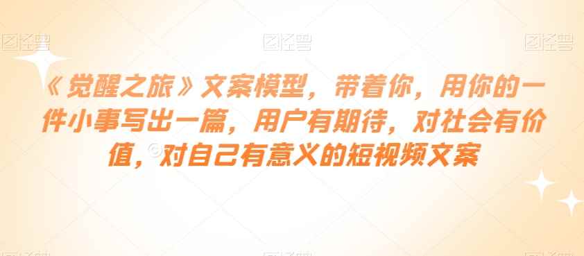 《觉醒之旅》文案模型，带着你，用你的一件小事写出一篇，用户有期待，对社会有价值，对自己有意义的短视频文案-咩咩网络