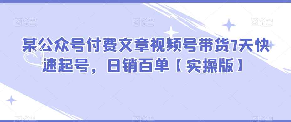 某公众号付费文章视频号带货7天快速起号，日销百单【实操版】-咩咩网络