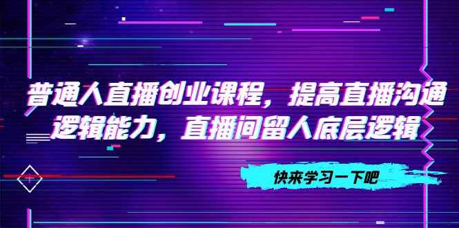 （7616期）普通人直播创业课程，提高直播沟通逻辑能力，直播间留人底层逻辑（10节）-咩咩网络