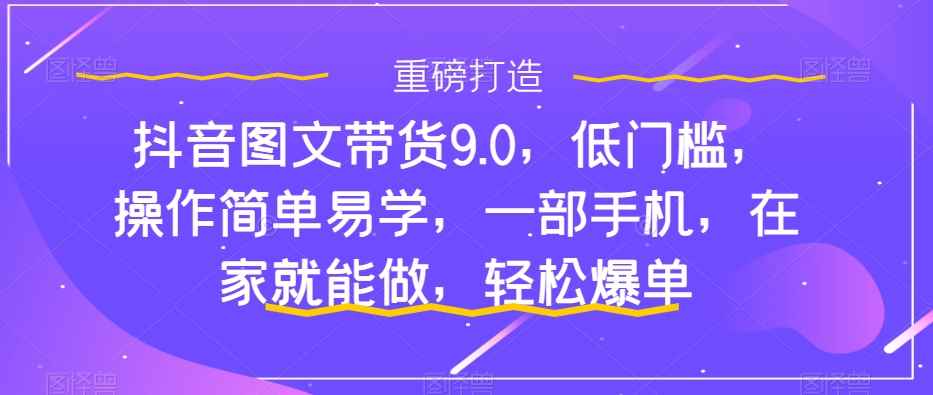 （7572期）抖音图文带货9.0，低门槛，操作简单易学，一部手机，在家就能做，轻松爆单-咩咩网络