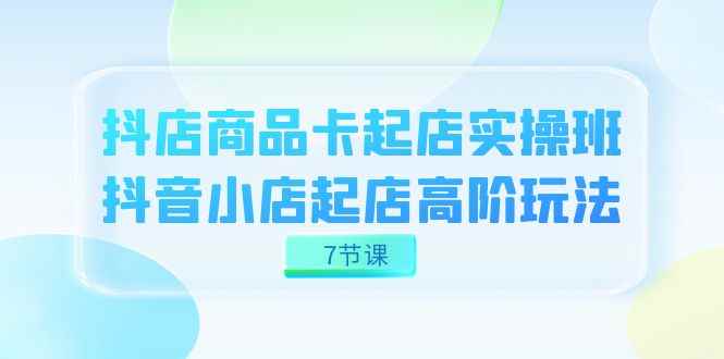（7466期）抖店-商品卡起店实战班，抖音小店起店高阶玩法（7节课）-咩咩网络