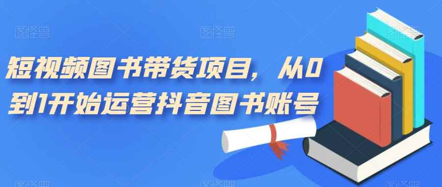 （7306期）短视频图书带货项目，从0到1开始运营抖音图书账号（10节课）-咩咩网络