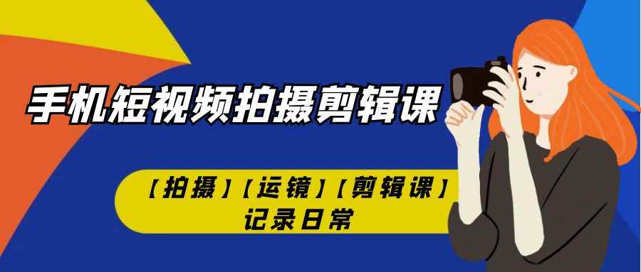 （7255期）手机短视频-拍摄剪辑课【拍摄】【运镜】【剪辑课】记录日常！-咩咩网络