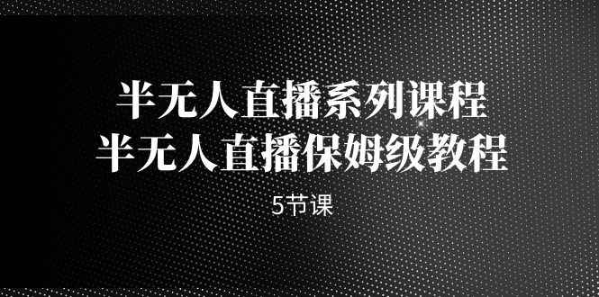 （7142期）半无人直播系列课程，半无人直播保姆级教程（5节课）-咩咩网络
