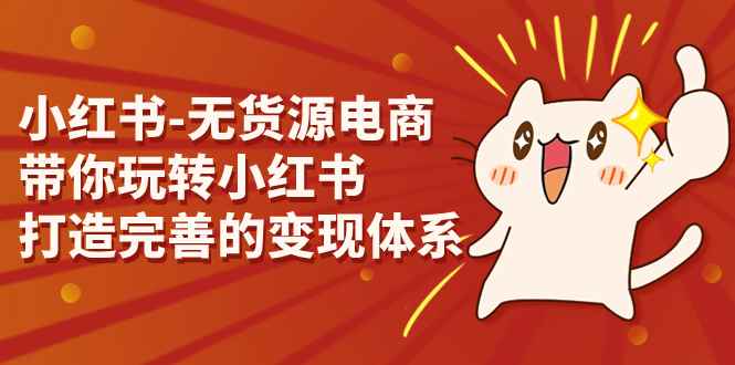 （7117期）小红书-无货源电商，带你玩转小红书，打造完善的变现体系-咩咩网络