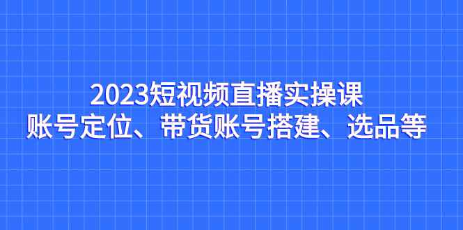 （7081期）2023短视频直播实操课，账号定位、带货账号搭建、选品等-咩咩网络
