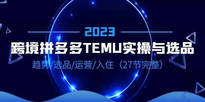 （6550期）2023跨境·拼多多·TEMU实操与选品，趋势·选品·运营·入住（27节完整）-咩咩网络
