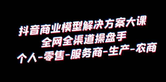 （6352期）抖音商业 模型解决方案大课 全网全渠道操盘手 个人-零售-服务商-生产-农商-咩咩网络
