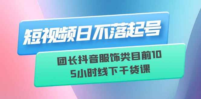 （6311期）短视频日不落起号【6月11线下课】团长抖音服饰类目前10 5小时线下干货课-咩咩网络