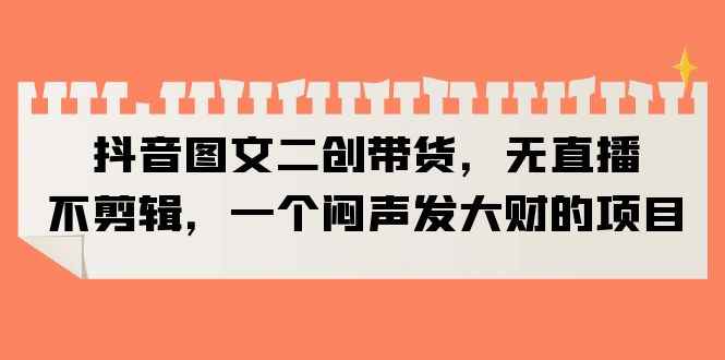 （6274期）抖音图文二创带货，无直播，不剪辑，一个闷声发大财的项目-咩咩网络