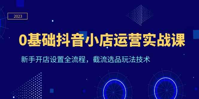 （6260期）0基础抖音小店运营实战课，新手开店设置全流程，截流选品玩法技术-咩咩网络