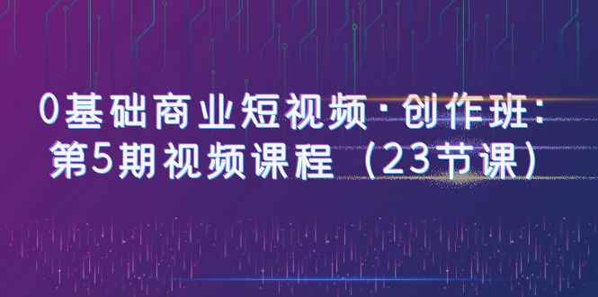 （6128期）0基础商业短视频·创作班：第5期视频课程（23节课）-咩咩网络