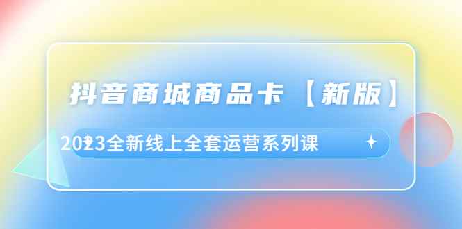 （6091期）抖音·商城商品卡【新版】，2023全新线上全套运营系列课-咩咩网络