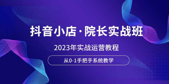 （6031期）抖音小店·院长实战班，2023年实战运营教程，从0-1手把手系统教学-咩咩网络