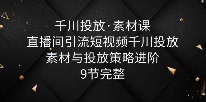 （6018期）千川投放·素材课：直播间引流短视频千川投放素材与投放策略进阶，9节完整-咩咩网络