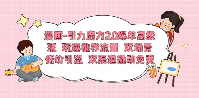 （6005期）漫画-引力魔方2.0爆单高级班 玩爆推荐流量 双场景低价引流 双渠道撬动免费-咩咩网络