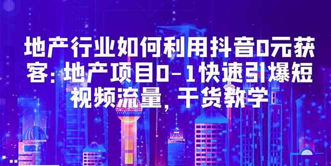 （5549期）地产行业如何利用抖音0元获客：地产项目0-1快速引爆短视频流量，干货教学-咩咩网络