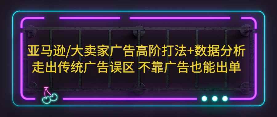 （5502期）亚马逊/大卖家广告高阶打法+数据分析，走出传统广告误区 不靠广告也能出单-咩咩网络