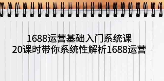 （5488期）1688运营基础入门系统课，20课时带你系统性解析1688运营-咩咩网络