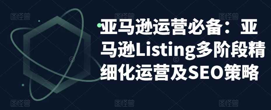 （5479期）亚马逊2023运营实操：亚马逊Listing多阶段/精细化运营及SEO策略-咩咩网络
