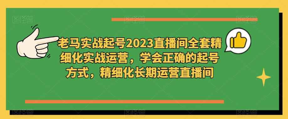老马实战起号2023直播间全套精细化实战运营，学会正确的起号方式，精细化长期运营直播间-咩咩网络