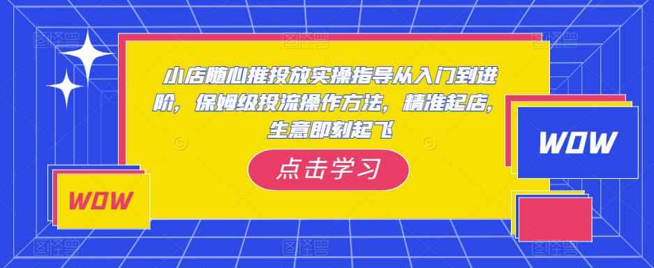 小店随心推投放实操指导从入门到进阶，保姆级投流操作方法，精准起店，生意即刻起飞-咩咩网络