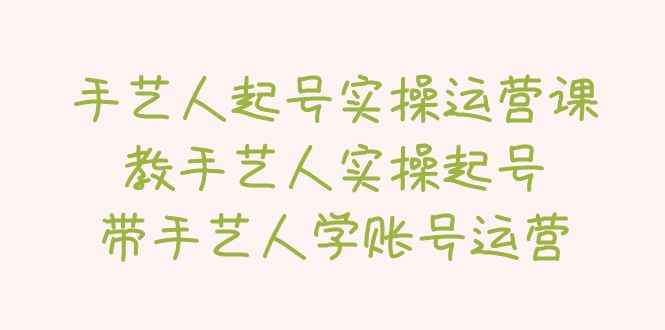 （5336期）手艺人起号实操运营课，教手艺人实操起号，带手艺人学账号运营-咩咩网络