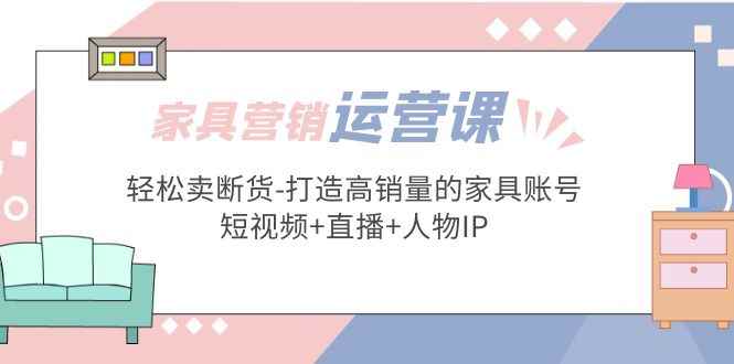 （5091期）家具营销·运营实战 轻松卖断货-打造高销量的家具账号(短视频+直播+人物IP)-咩咩网络
