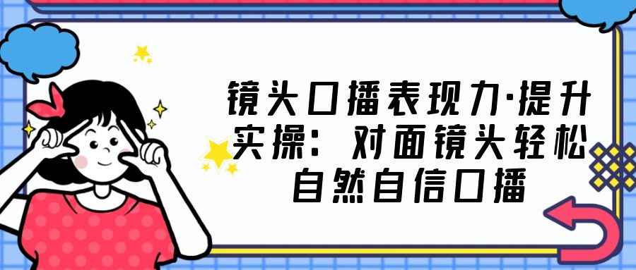 （5047期）镜头口播表现力·提升实操：对面镜头轻松自然自信口播（23节课）-咩咩网络