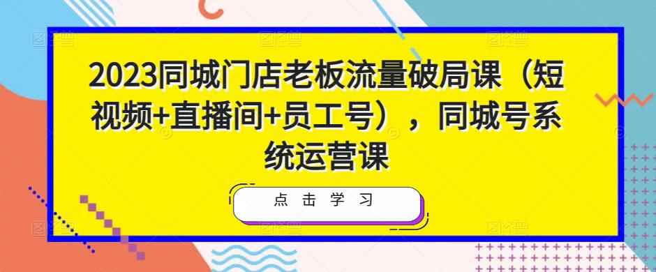 2023同城门店老板流量破局课（短视频+直播间+员工号），同城号系统运营课-咩咩网络