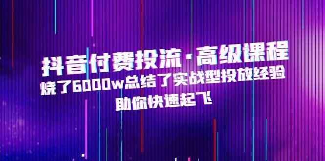 （4928期）抖音付费投流·高级课程，烧了6000w总结了实战型投放经验，助你快速起飞-咩咩网络