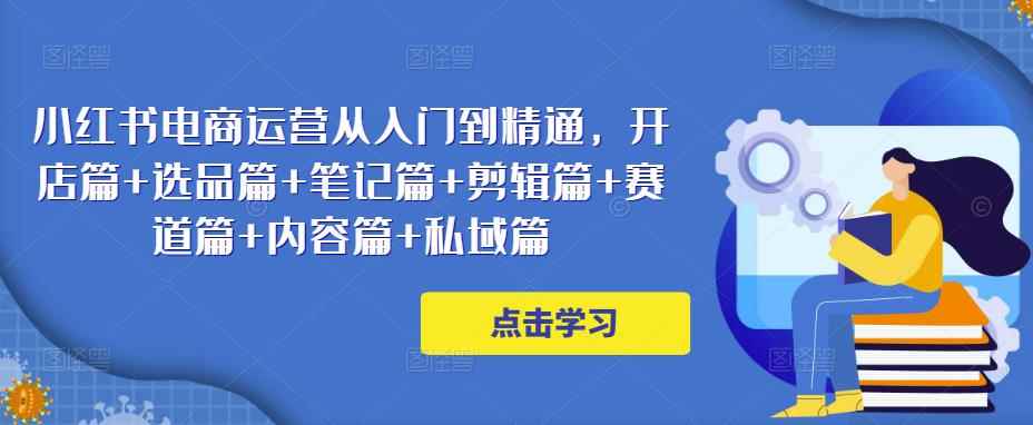 小红书电商运营从入门到精通，开店篇+选品篇+笔记篇+剪辑篇+赛道篇+内容篇+私域篇-咩咩网络