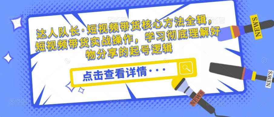 达人队长·短视频带货核心方法全辑，短视频带货实战操作，学习彻底理解好物分享的起号逻辑-咩咩网络