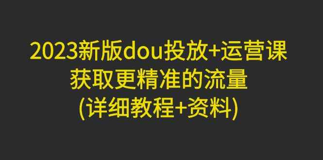 （4833期）2023新版dou投放+运营课：获取更精准的流量(详细教程+资料)无中创水印-咩咩网络