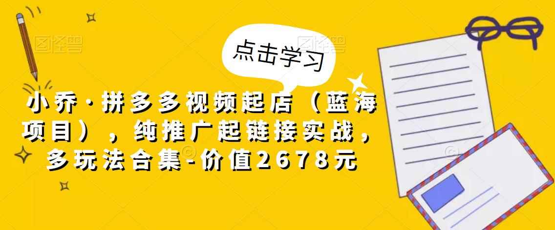 小乔·拼多多视频起店（蓝海项目），纯推广起链接实战，多玩法合集-价值2678元-咩咩网络