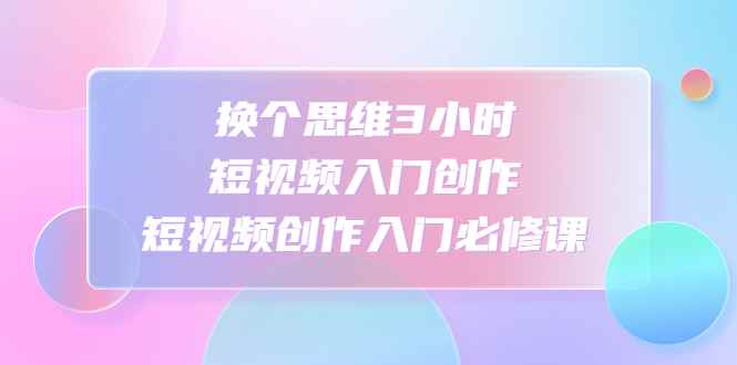 （4703期）换个思维3小时短视频入门创作，短视频创作入门必修课-咩咩网络