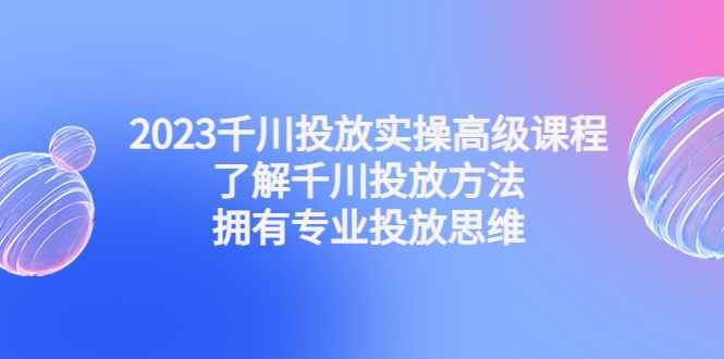 （4667期）2023千川投放实操高级课程：了解千川投放方法，拥有专业投放思维-咩咩网络