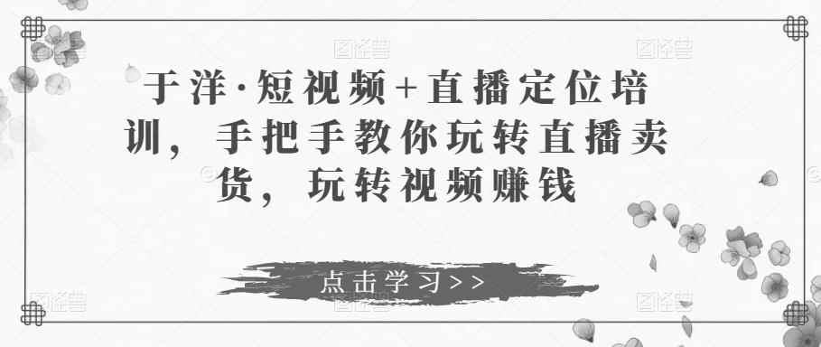 于洋·短视频+直播定位培训，手把手教你玩转直播卖货，玩转视频赚钱-咩咩网络