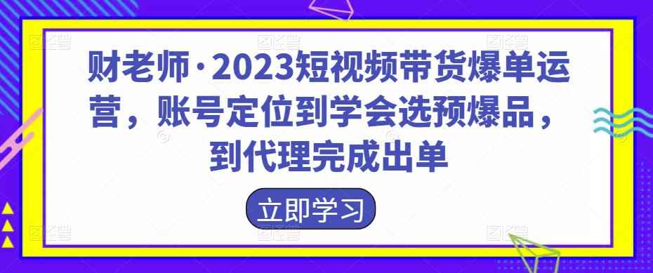财老师·2023短视频带货爆单运营，账号定位到学会选预爆品，到代理完成出单-咩咩网络