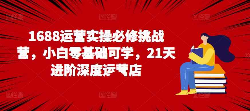 1688运营实操必修挑战营，小白零基础可学，21天进阶深度运营店-咩咩网络