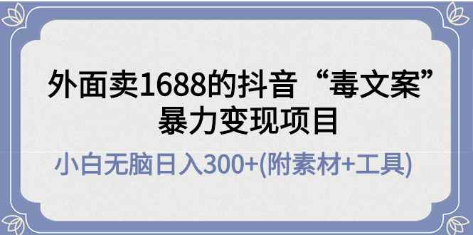 （4234期）外面卖1688抖音“毒文案”暴力变现项目 小白无脑日入300+(几十G素材+工具)-咩咩网络