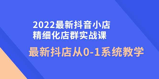 （4153期）2022最新抖音小店精细化店群实战课，最新抖店从0-1系统教学-咩咩网络