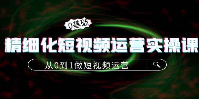 （4121期）精细化短视频运营实操课，从0到1做短视频运营：算法篇+定位篇+内容篇-咩咩网络