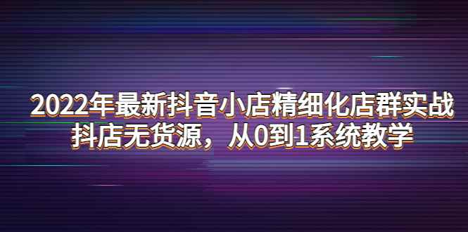 （4117期）2022年最新抖音小店精细化店群实战，抖店无货源，从0到1系统教学-咩咩网络