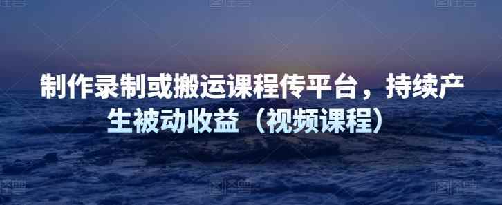 制作录制或搬运课程传平台，持续产生被动收益（视频课程）-咩咩网络