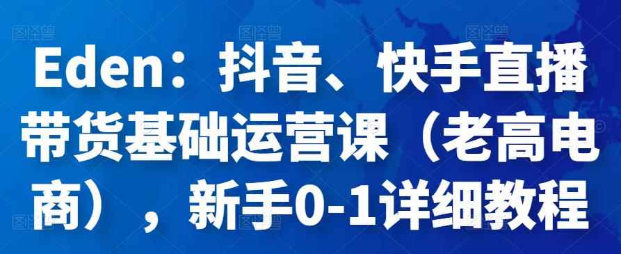 Eden：抖音、快手直播带货基础运营课（老高电商），新手0-1详细教程-咩咩网络