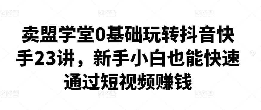 卖盟学堂0基础玩转抖音快手23讲，新手小白也能快速通过短视频赚钱-咩咩网络